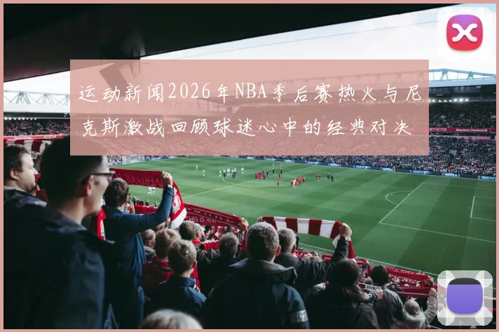 运动新闻2026年NBA季后赛热火与尼克斯激战回顾球迷心中的经典对决