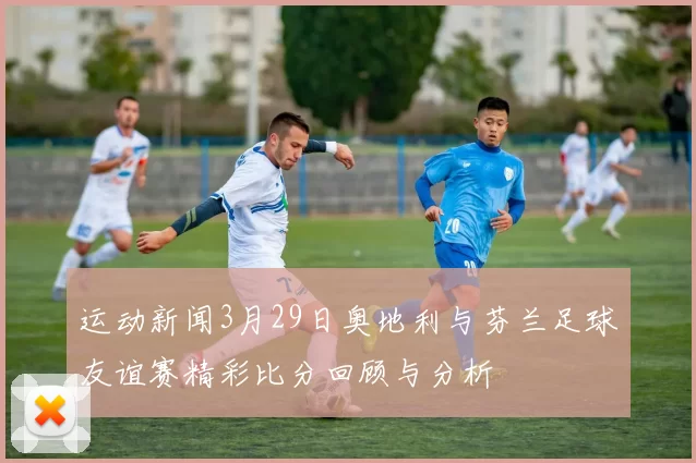 运动新闻3月29日奥地利与芬兰足球友谊赛精彩比分回顾与分析