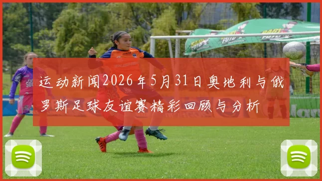 运动新闻2026年5月31日奥地利与俄罗斯足球友谊赛精彩回顾与分析